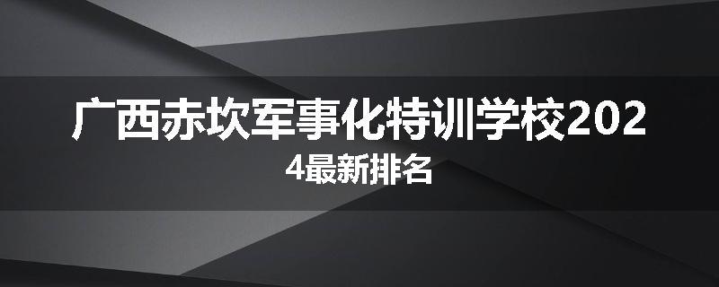广西赤坎军事化特训学校2024最新排名