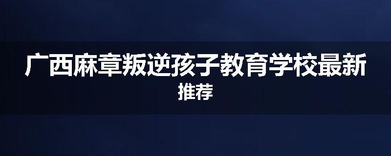 广西麻章叛逆孩子教育学校最新推荐