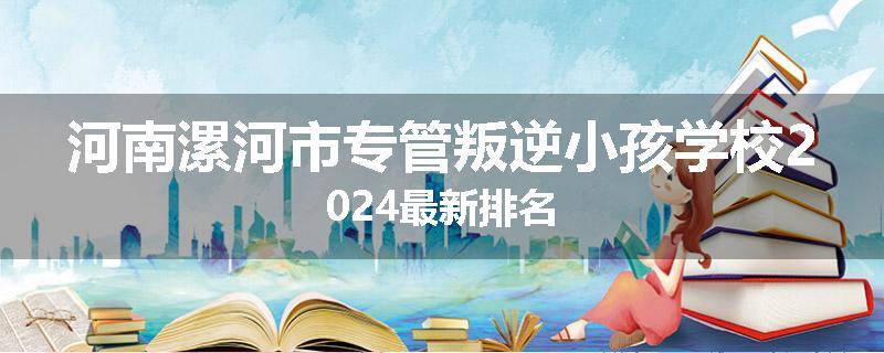 河南漯河市专管叛逆小孩学校2024最新排名