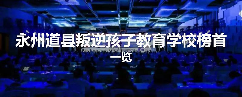 永州道县叛逆孩子教育学校榜首一览