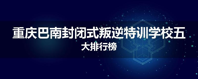 重庆巴南封闭式叛逆特训学校五大排行榜