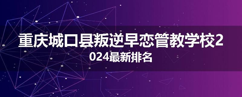 重庆城口县叛逆早恋管教学校2024最新排名