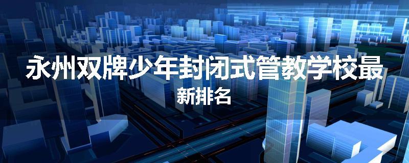 永州双牌少年封闭式管教学校最新排名