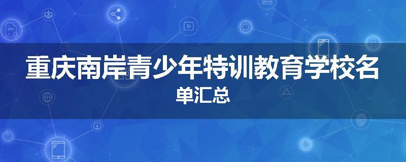 重庆南岸青少年特训教育学校名单汇总