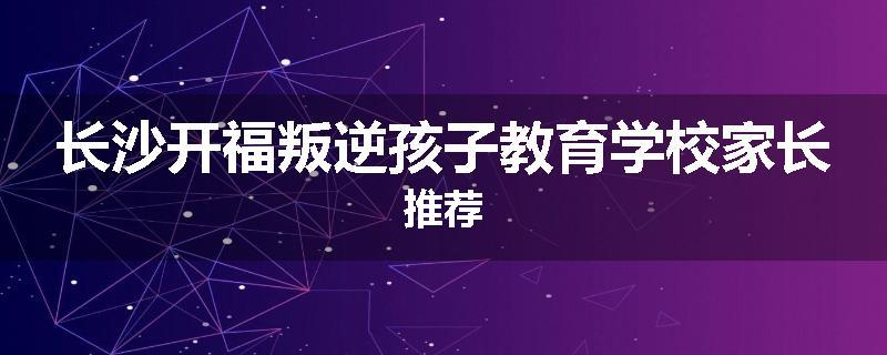长沙开福叛逆孩子教育学校家长推荐