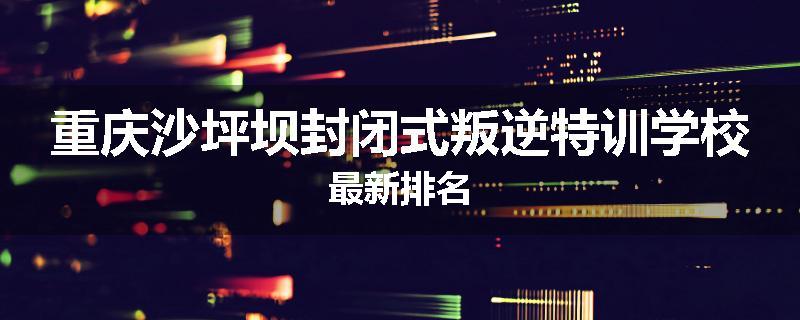 重庆沙坪坝封闭式叛逆特训学校最新排名