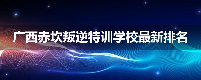 广西赤坎叛逆特训学校最新排名