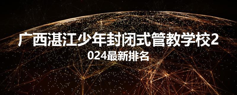 广西湛江少年封闭式管教学校2024最新排名