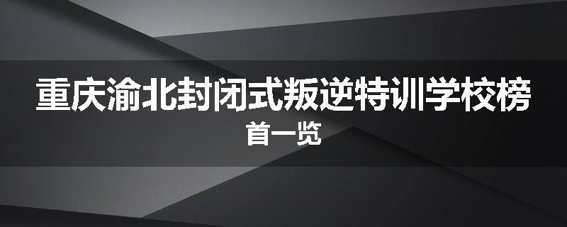 重庆渝北封闭式叛逆特训学校榜首一览