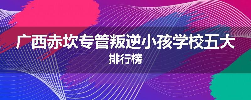 广西赤坎专管叛逆小孩学校五大排行榜