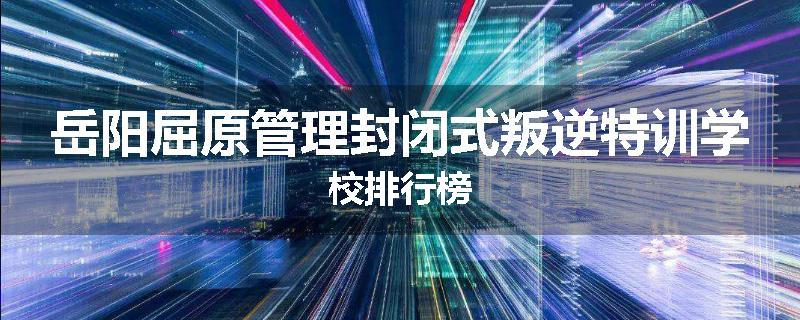 岳阳屈原管理封闭式叛逆特训学校排行榜