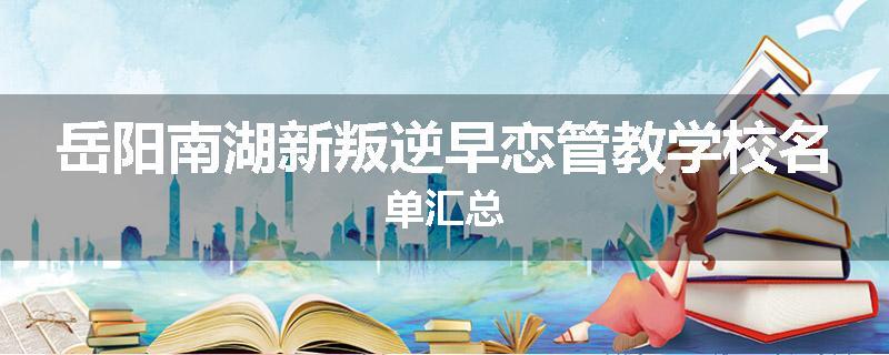 岳阳南湖新叛逆早恋管教学校名单汇总
