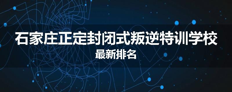 石家庄正定封闭式叛逆特训学校最新排名