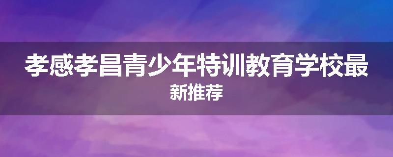 孝感孝昌青少年特训教育学校最新推荐