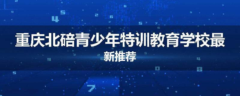 重庆北碚青少年特训教育学校最新推荐