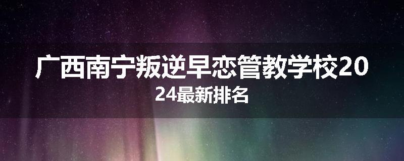 广西南宁叛逆早恋管教学校2024最新排名