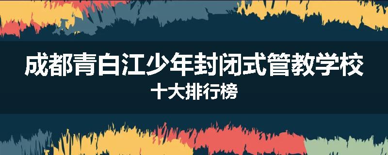 成都青白江少年封闭式管教学校十大排行榜