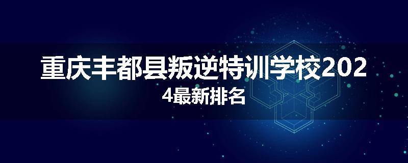 重庆丰都县叛逆特训学校2024最新排名