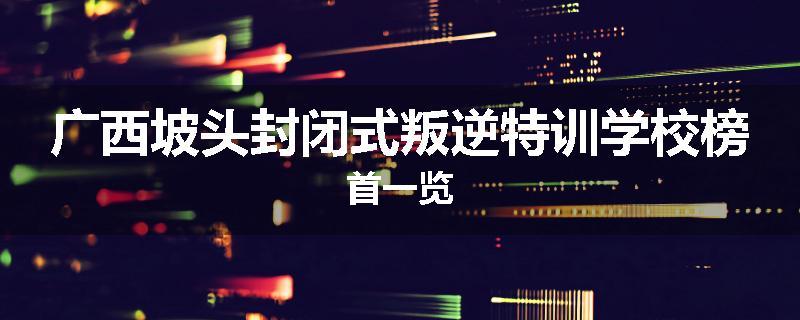 广西坡头封闭式叛逆特训学校榜首一览