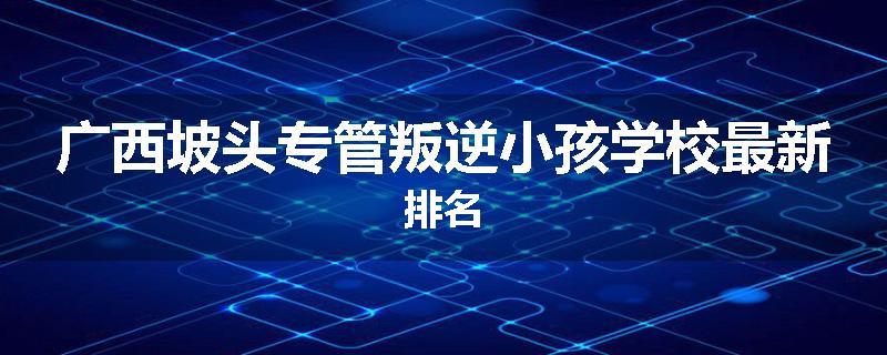 广西坡头专管叛逆小孩学校最新排名