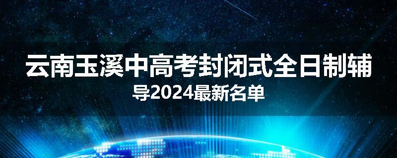 云南玉溪中高考封闭式全日制辅导2024最新名单