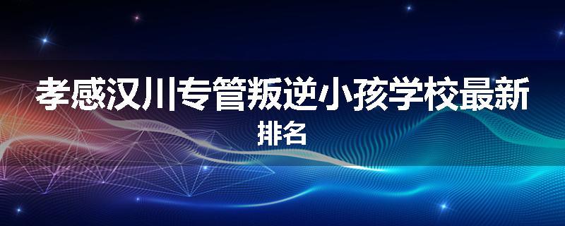 孝感汉川专管叛逆小孩学校最新排名
