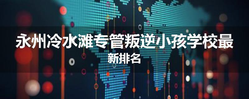 永州冷水滩专管叛逆小孩学校最新排名