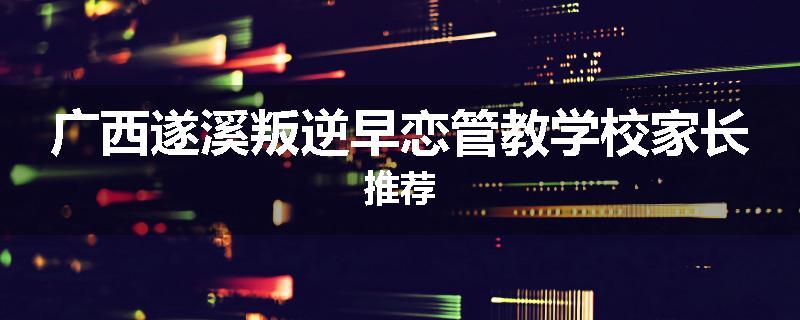 广西遂溪叛逆早恋管教学校家长推荐