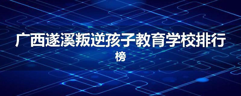 广西遂溪叛逆孩子教育学校排行榜