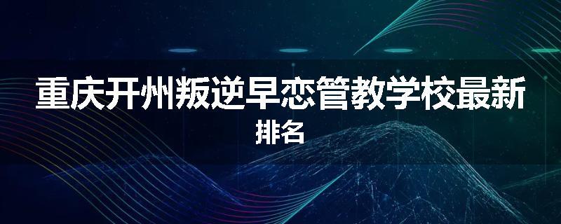 重庆开州叛逆早恋管教学校最新排名