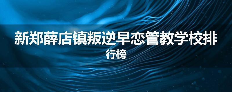 新郑薛店镇叛逆早恋管教学校排行榜