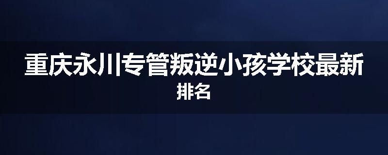 重庆永川专管叛逆小孩学校最新排名
