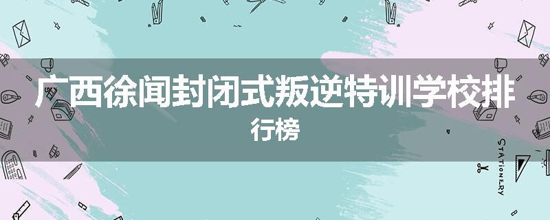 广西徐闻封闭式叛逆特训学校排行榜