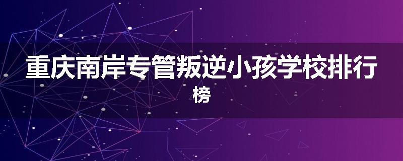 重庆南岸专管叛逆小孩学校排行榜