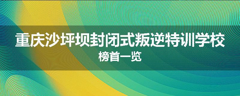 重庆沙坪坝封闭式叛逆特训学校榜首一览