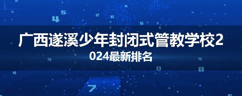 广西遂溪少年封闭式管教学校2024最新排名
