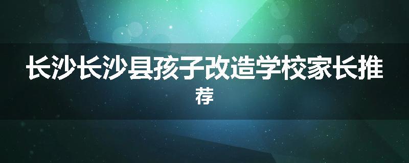 长沙长沙县孩子改造学校家长推荐