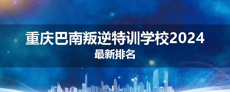 重庆巴南叛逆特训学校2024最新排名
