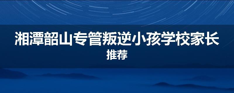 湘潭韶山专管叛逆小孩学校家长推荐