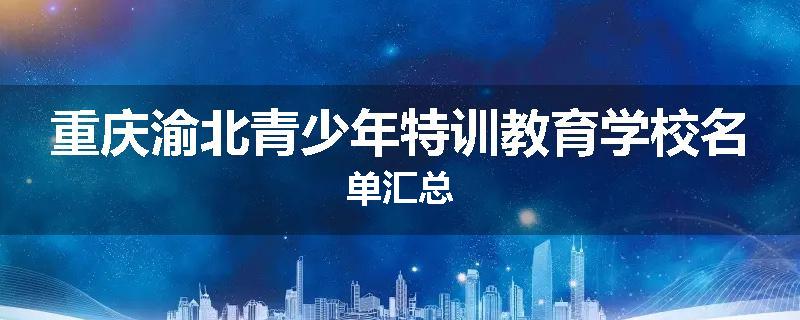 重庆渝北青少年特训教育学校名单汇总