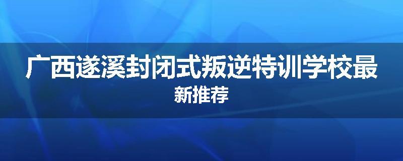 广西遂溪封闭式叛逆特训学校最新推荐