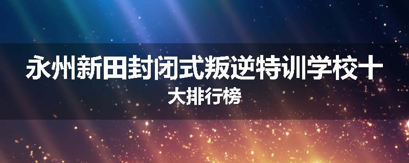 永州新田封闭式叛逆特训学校十大排行榜