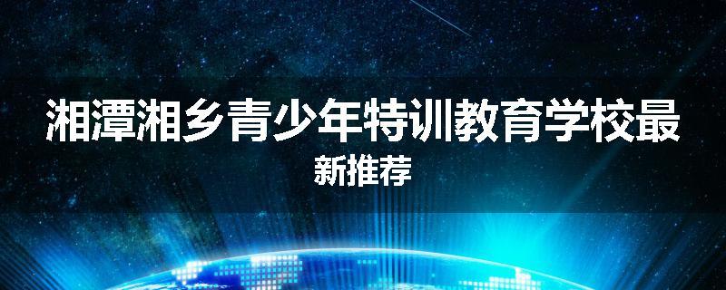 湘潭湘乡青少年特训教育学校最新推荐