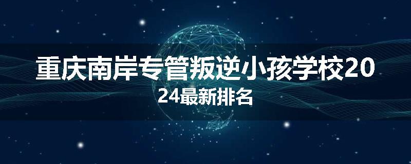 重庆南岸专管叛逆小孩学校2024最新排名