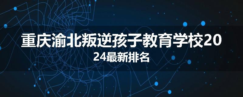 重庆渝北叛逆孩子教育学校2024最新排名
