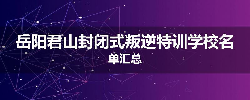 岳阳君山封闭式叛逆特训学校名单汇总