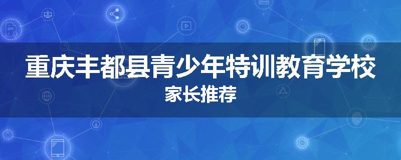 重庆丰都县青少年特训教育学校家长推荐