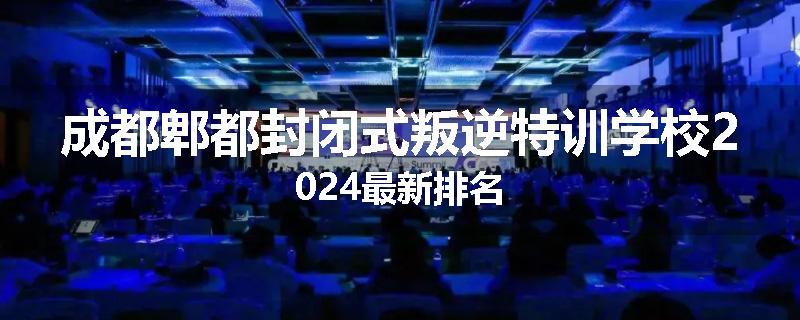 成都郫都封闭式叛逆特训学校2024最新排名