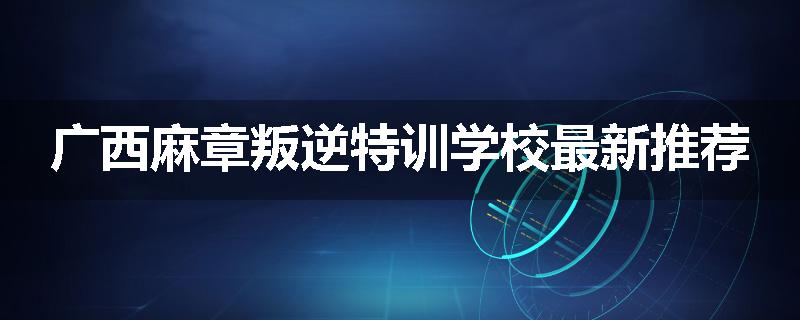 广西麻章叛逆特训学校最新推荐