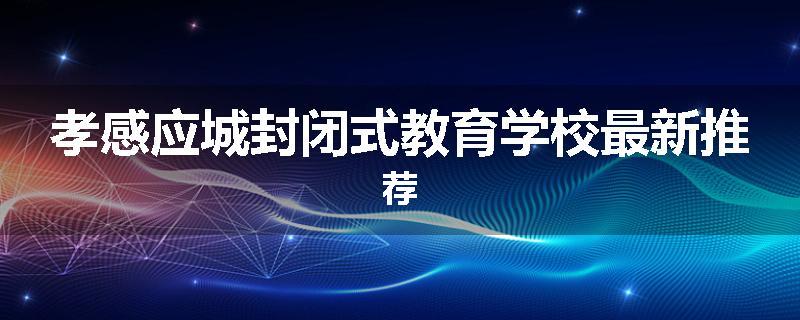 孝感应城封闭式教育学校最新推荐